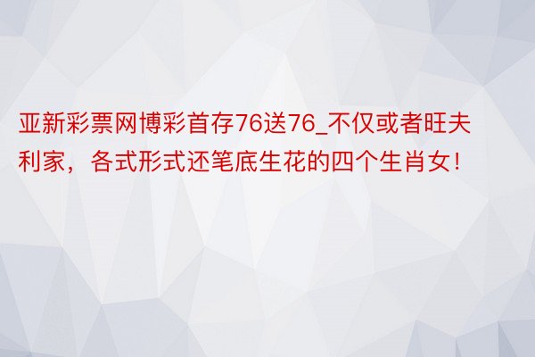 亚新彩票网博彩首存76送76_不仅或者旺夫利家，各式形式还笔底生花的四个生肖女！