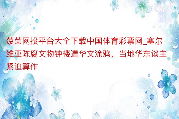 菠菜网投平台大全下载中国体育彩票网_塞尔维亚陈腐文物钟楼遭华文涂鸦，当地华东谈主紧迫算作