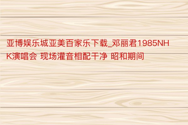 亚博娱乐城亚美百家乐下载_邓丽君1985NHK演唱会 现场灌音相配干净 昭和期间