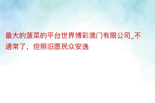 最大的菠菜的平台世界博彩澳门有限公司_不通常了，但照旧愿民众安逸