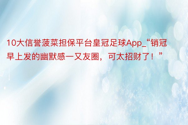 10大信誉菠菜担保平台皇冠足球App_“销冠早上发的幽默感一又友圈，可太招财了！”