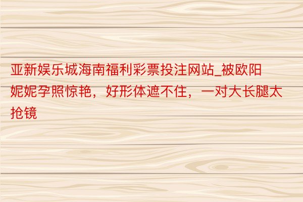 亚新娱乐城海南福利彩票投注网站_被欧阳妮妮孕照惊艳，好形体遮不住，一对大长腿太抢镜