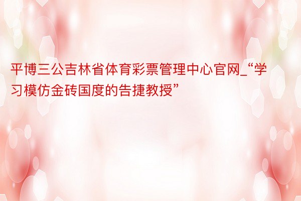 平博三公吉林省体育彩票管理中心官网_“学习模仿金砖国度的告捷教授”