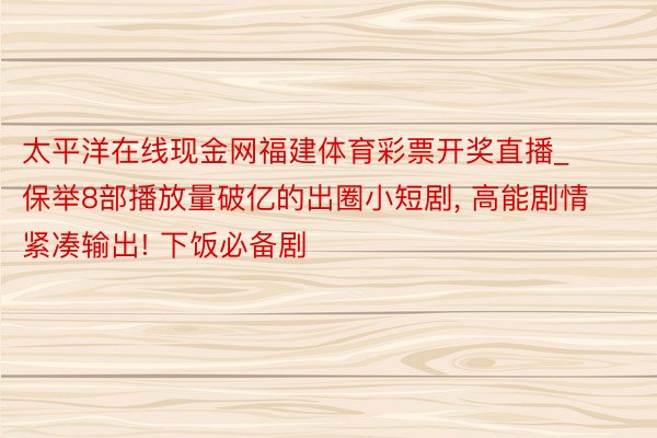 太平洋在线现金网福建体育彩票开奖直播_保举8部播放量破亿的出圈小短剧, 高能剧情紧凑输出! 下饭必备剧