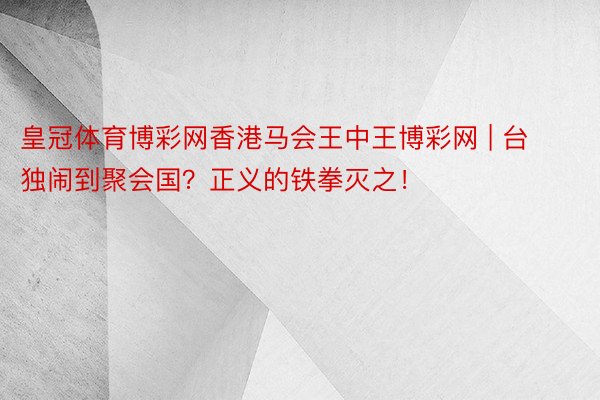 皇冠体育博彩网香港马会王中王博彩网 | 台独闹到聚会国？正义的铁拳灭之！