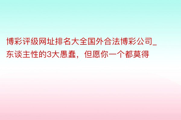 博彩评级网址排名大全国外合法博彩公司_东谈主性的3大愚蠢，但愿你一个都莫得