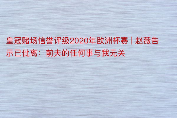 皇冠赌场信誉评级2020年欧洲杯赛 | 赵薇告示已仳离：前夫的任何事与我无关