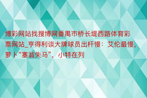 博彩网站找搜博网番禺市桥长堤西路体育彩票网站_亨得利谈大牌球员出杆慢：艾伦最慢，萝卜“塞翁失马”，小特在列