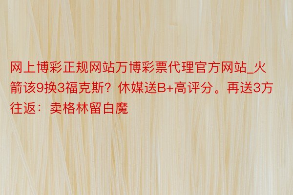 网上博彩正规网站万博彩票代理官方网站_火箭该9换3福克斯？休媒送B+高评分。再送3方往返：卖格林留白魔