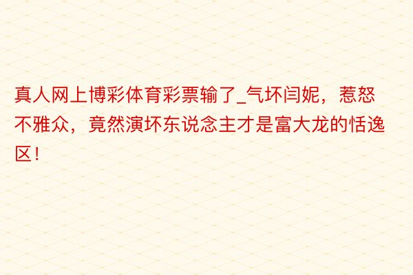 真人网上博彩体育彩票输了_气坏闫妮，惹怒不雅众，竟然演坏东说念主才是富大龙的恬逸区！