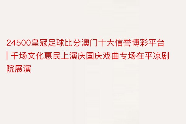 24500皇冠足球比分澳门十大信誉博彩平台 | 千场文化惠民上演庆国庆戏曲专场在平凉剧院展演