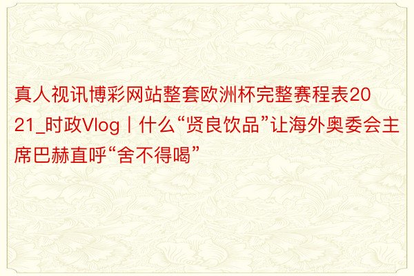 真人视讯博彩网站整套欧洲杯完整赛程表2021_时政Vlog丨什么“贤良饮品”让海外奥委会主席巴赫直呼“舍不得喝”