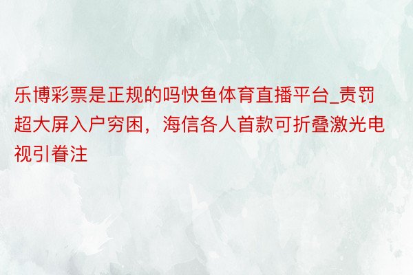 乐博彩票是正规的吗快鱼体育直播平台_责罚超大屏入户穷困，海信各人首款可折叠激光电视引眷注