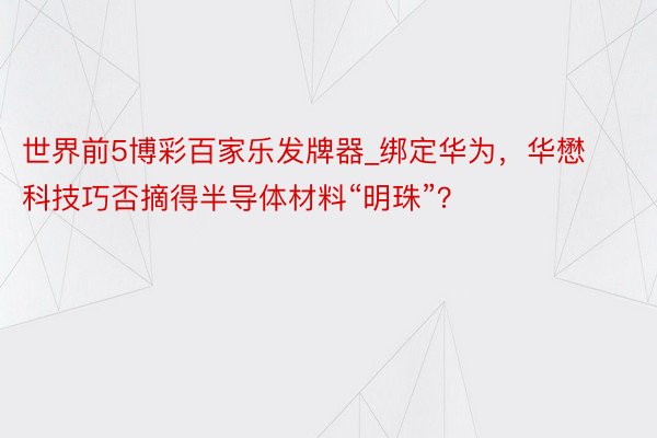 世界前5博彩百家乐发牌器_绑定华为，华懋科技巧否摘得半导体材料“明珠”？