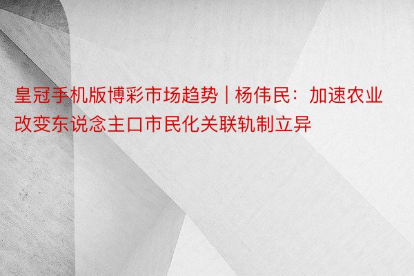 皇冠手机版博彩市场趋势 | 杨伟民：加速农业改变东说念主口市民化关联轨制立异