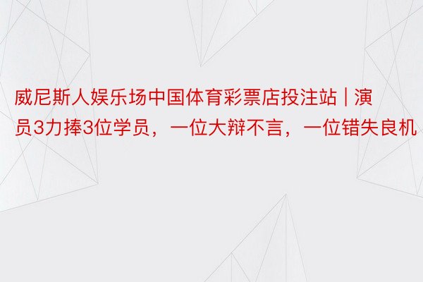 威尼斯人娱乐场中国体育彩票店投注站 | 演员3力捧3位学员,一位大辩不言,一位错失良机